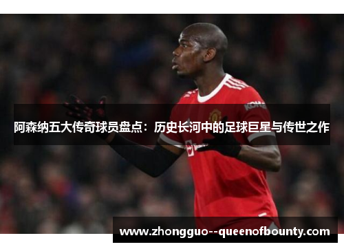 阿森纳五大传奇球员盘点:历史长河中的足球巨星与传世之作 阿森纳五大传奇球员盘点:历史长河中的足球巨星与传世之作