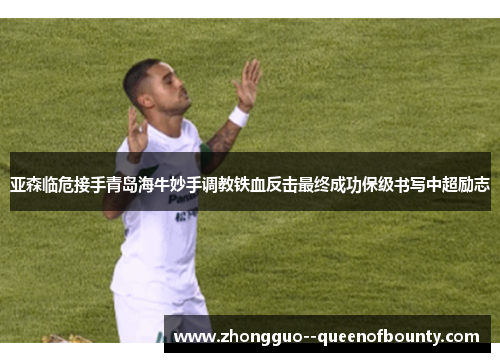 亚森临危接手青岛海牛妙手调教铁血反击最终成功保级书写中超励志