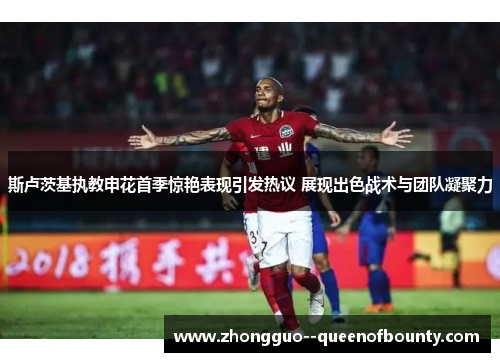 斯卢茨基执教申花首季惊艳表现引发热议 展现出色战术与团队凝聚力