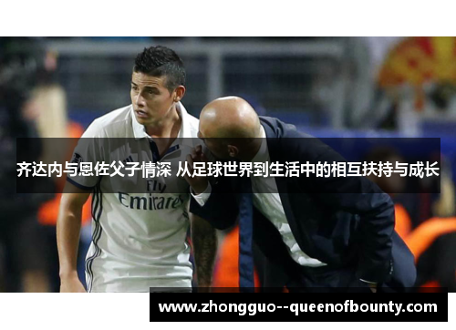 齐达内与恩佐父子情深 从足球世界到生活中的相互扶持与成长