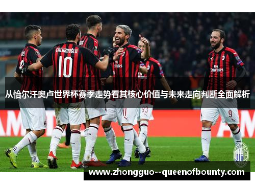 从恰尔汗奥卢世界杯赛季走势看其核心价值与未来走向判断全面解析 从恰尔汗奥卢世界杯赛季走势看其核心价值与未来走向判断全面解析